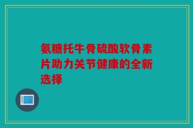 氨糖托牛骨硫酸软骨素片助力关节健康的全新选择