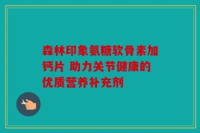森林印象氨糖软骨素加钙片 助力关节健康的优质营养补充剂