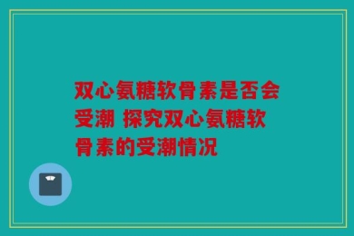 双心氨糖软骨素是否会受潮 探究双心氨糖软骨素的受潮情况