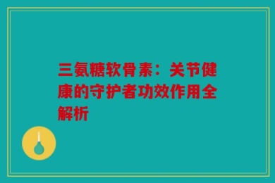 三氨糖软骨素：关节健康的守护者功效作用全解析