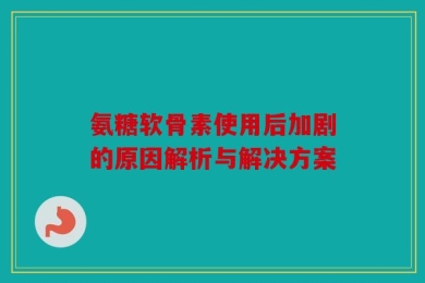 氨糖软骨素使用后加剧的原因解析与解决方案