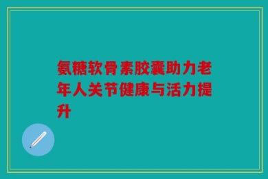 氨糖软骨素胶囊助力老年人关节健康与活力提升
