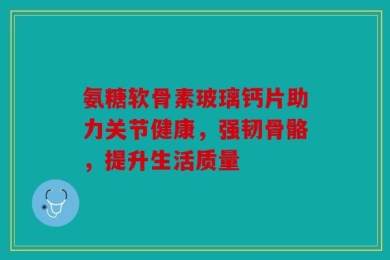 氨糖软骨素玻璃钙片助力关节健康，强韧骨骼，提升生活质量