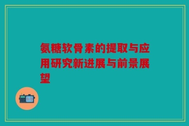氨糖软骨素的提取与应用研究新进展与前景展望