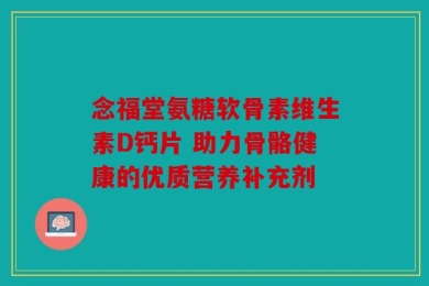 念福堂氨糖软骨素维生素D钙片 助力骨骼健康的优质营养补充剂