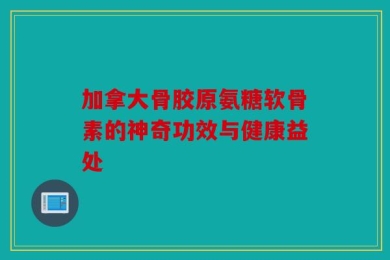 加拿大骨胶原氨糖软骨素的神奇功效与健康益处