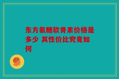 东方氨糖软骨素价格是多少 其性价比究竟如何