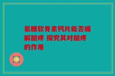 氨糖软骨素钙片能否缓解腿疼 探究其对腿疼的作用
