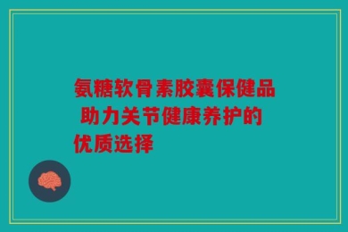 氨糖软骨素胶囊保健品 助力关节健康养护的优质选择