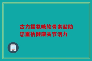 古力提氨糖软骨素贴助您重拾健康关节活力
