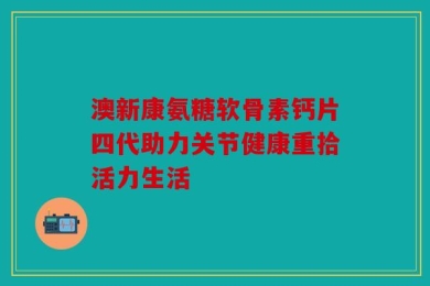 澳新康氨糖软骨素钙片四代助力关节健康重拾活力生活
