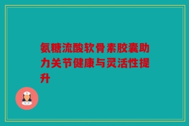 氨糖流酸软骨素胶囊助力关节健康与灵活性提升