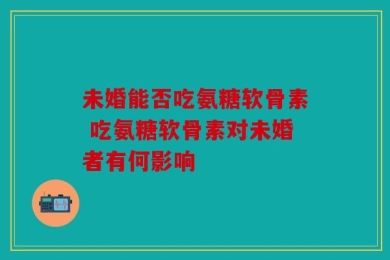 未婚能否吃氨糖软骨素 吃氨糖软骨素对未婚者有何影响