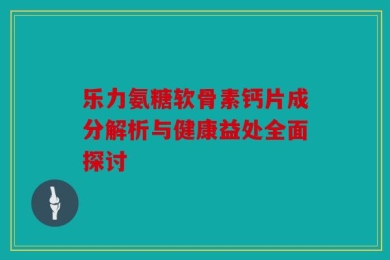 乐力氨糖软骨素钙片成分解析与健康益处全面探讨