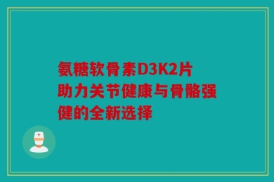 氨糖软骨素D3K2片助力关节健康与骨骼强健的全新选择