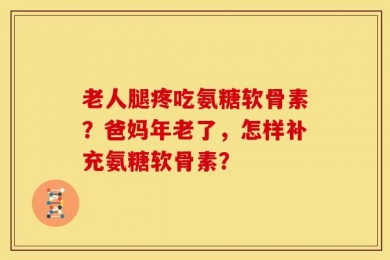 老人腿疼吃氨糖软骨素？爸妈年老了，怎样补充氨糖软骨素？