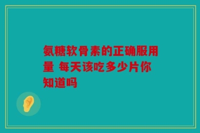 氨糖软骨素的正确服用量 每天该吃多少片你知道吗