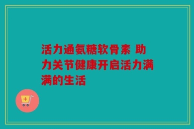 活力通氨糖软骨素 助力关节健康开启活力满满的生活