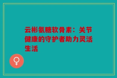 云彬氨糖软骨素：关节健康的守护者助力灵活生活