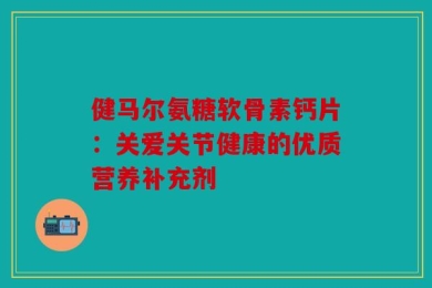 健马尔氨糖软骨素钙片：关爱关节健康的优质营养补充剂