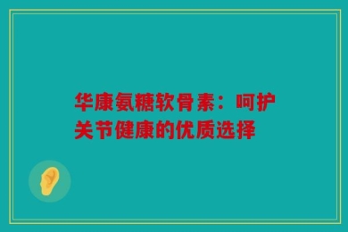 华康氨糖软骨素：呵护关节健康的优质选择