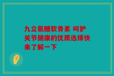 九立氨糖软骨素 呵护关节健康的优质选择快来了解一下