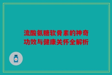 流酸氨糖软骨素的神奇功效与健康关怀全解析
