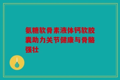 氨糖软骨素液体钙软胶囊助力关节健康与骨骼强壮