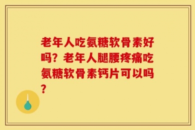 老年人吃氨糖软骨素好吗？老年人腿腰疼痛吃氨糖软骨素钙片可以吗？