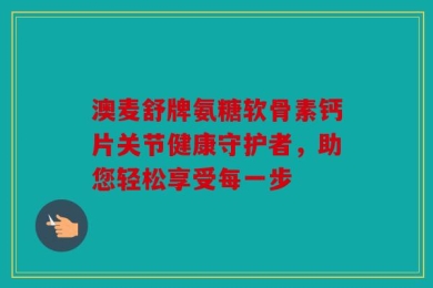 澳麦舒牌氨糖软骨素钙片关节健康守护者，助您轻松享受每一步