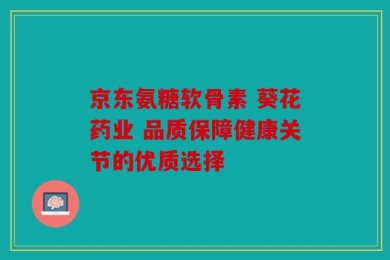 京东氨糖软骨素 葵花药业 品质保障健康关节的优质选择