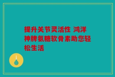提升关节灵活性 鸿洋神牌氨糖软骨素助您轻松生活