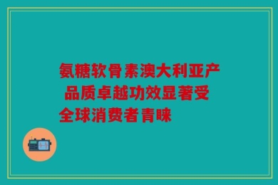 氨糖软骨素澳大利亚产 品质卓越功效显著受全球消费者青睐
