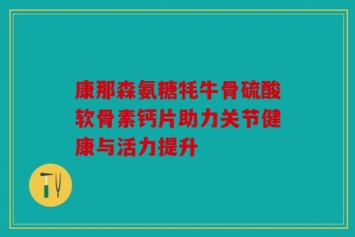 康那森氨糖牦牛骨硫酸软骨素钙片助力关节健康与活力提升