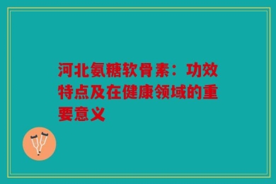 河北氨糖软骨素：功效特点及在健康领域的重要意义
