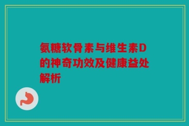 氨糖软骨素与维生素D的神奇功效及健康益处解析