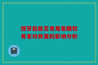 拔牙后能否食用氨糖软骨素对恢复的影响分析