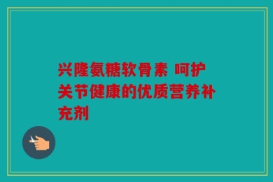 兴隆氨糖软骨素 呵护关节健康的优质营养补充剂