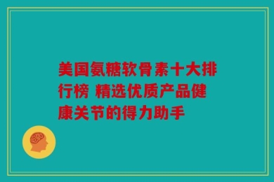 美国氨糖软骨素十大排行榜 精选优质产品健康关节的得力助手