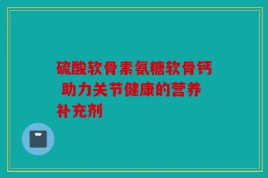 硫酸软骨素氨糖软骨钙 助力关节健康的营养补充剂