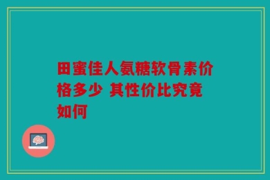 田蜜佳人氨糖软骨素价格多少 其性价比究竟如何