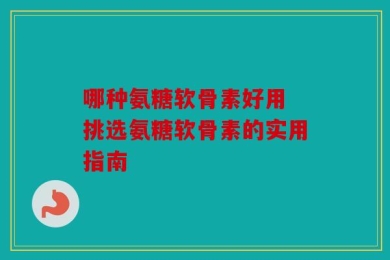 哪种氨糖软骨素好用 挑选氨糖软骨素的实用指南