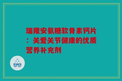 瑞隆安氨糖软骨素钙片：关爱关节健康的优质营养补充剂