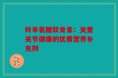 羚羊氨糖软骨素：关爱关节健康的优质营养补充剂