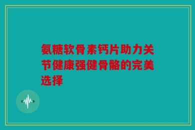 氨糖软骨素钙片助力关节健康强健骨骼的完美选择