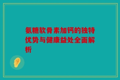 氨糖软骨素加钙的独特优势与健康益处全面解析