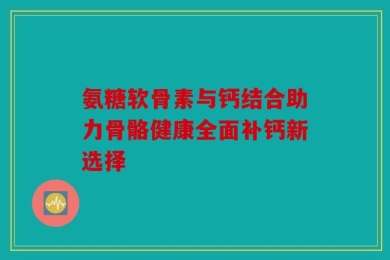 氨糖软骨素与钙结合助力骨骼健康全面补钙新选择