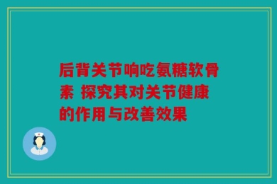 后背关节响吃氨糖软骨素 探究其对关节健康的作用与改善效果