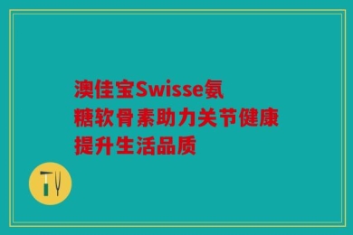 澳佳宝Swisse氨糖软骨素助力关节健康提升生活品质