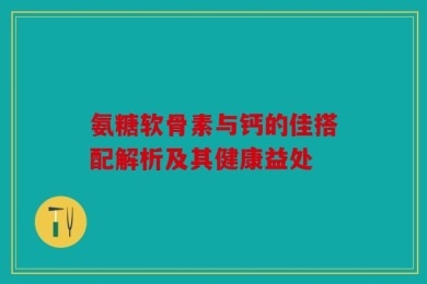 氨糖软骨素与钙的佳搭配解析及其健康益处